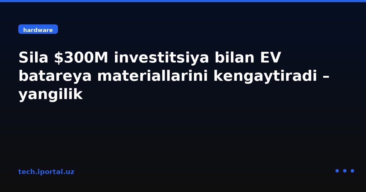 Sila $300M investitsiya bilan EV batareya materiallarini kengaytiradi – yangilik