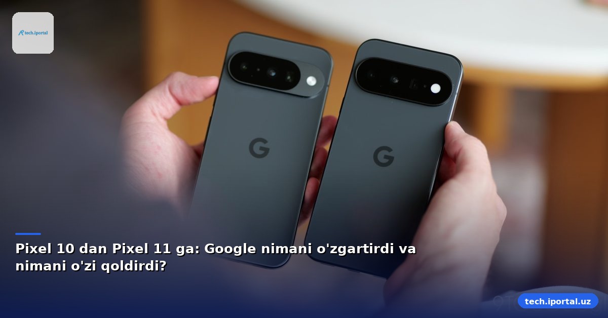 Pixel 10 dan Pixel 11 ga: Google nimani o'zgartirdi va nimani o'zi qoldirdi?
